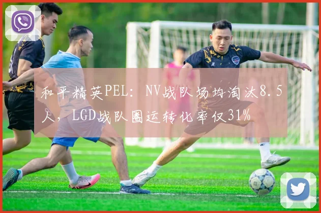 和平精英PEL：NV战队场均淘汰8.5人，LGD战队圈运转化率仅31%