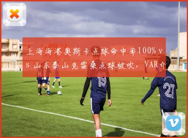 上海海港奥斯卡点球命中率100% vs 山东泰山克雷桑点球被吹,VAR介入尺度对比