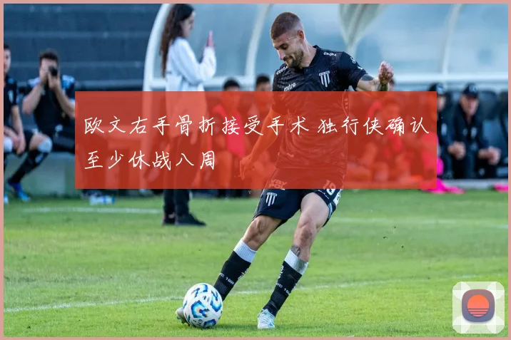 欧文右手骨折接受手术 独行侠确认至少休战八周