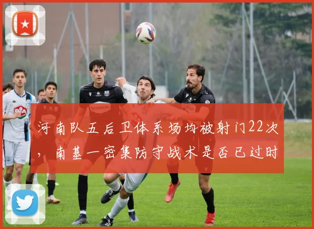 河南队五后卫体系场均被射门22次,南基一密集防守战术是否已过时?