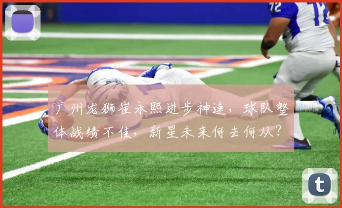 广州龙狮崔永熙进步神速，球队整体战绩不佳，新星未来何去何从？
