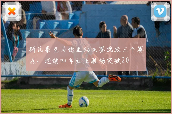 斯瓦泰克马德里站决赛挽救三个赛点,连续四年红土胜场突破20
