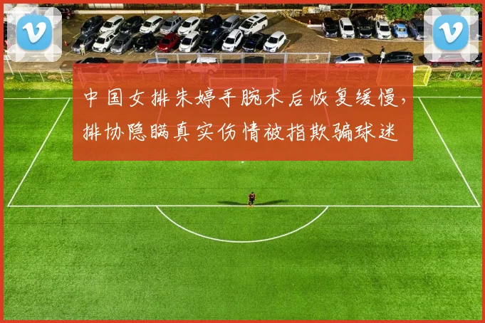 中国女排朱婷手腕术后恢复缓慢，排协隐瞒真实伤情被指欺骗球迷