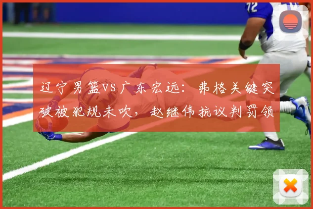 辽宁男篮vs广东宏远:弗格关键突破被犯规未吹,赵继伟抗议判罚领技术犯规