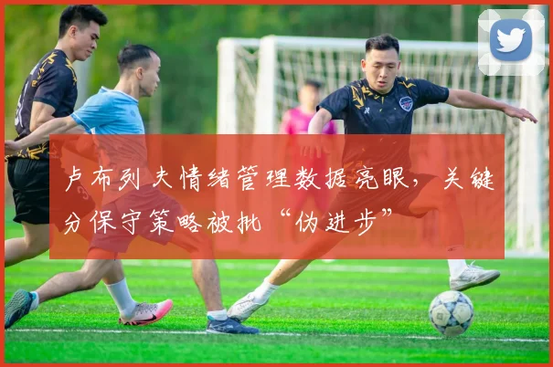 卢布列夫情绪管理数据亮眼,关键分保守策略被批“伪进步”